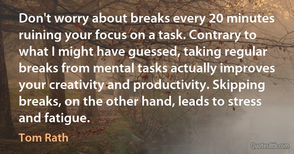 Don't worry about breaks every 20 minutes ruining your focus on a task. Contrary to what I might have guessed, taking regular breaks from mental tasks actually improves your creativity and productivity. Skipping breaks, on the other hand, leads to stress and fatigue. (Tom Rath)