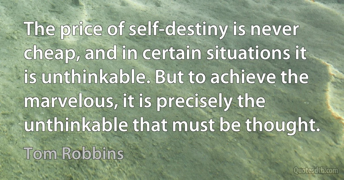 The price of self-destiny is never cheap, and in certain situations it is unthinkable. But to achieve the marvelous, it is precisely the unthinkable that must be thought. (Tom Robbins)