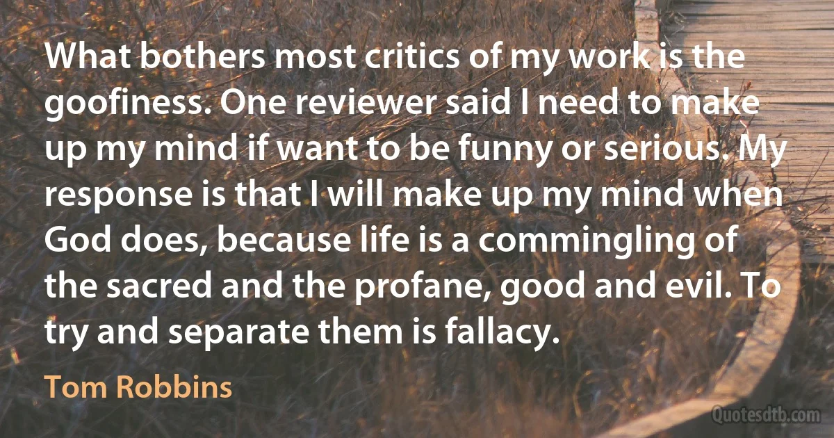 What bothers most critics of my work is the goofiness. One reviewer said I need to make up my mind if want to be funny or serious. My response is that I will make up my mind when God does, because life is a commingling of the sacred and the profane, good and evil. To try and separate them is fallacy. (Tom Robbins)