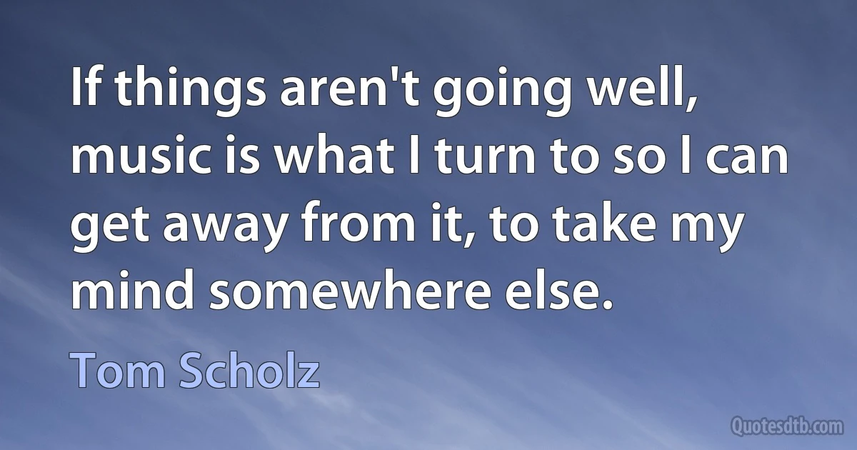 If things aren't going well, music is what I turn to so I can get away from it, to take my mind somewhere else. (Tom Scholz)