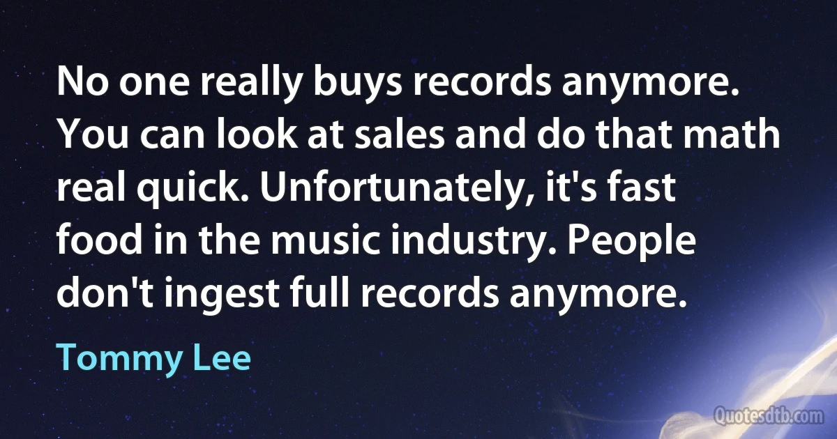 No one really buys records anymore. You can look at sales and do that math real quick. Unfortunately, it's fast food in the music industry. People don't ingest full records anymore. (Tommy Lee)