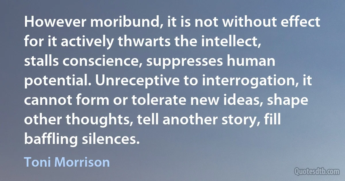 However moribund, it is not without effect for it actively thwarts the intellect, stalls conscience, suppresses human potential. Unreceptive to interrogation, it cannot form or tolerate new ideas, shape other thoughts, tell another story, fill baffling silences. (Toni Morrison)