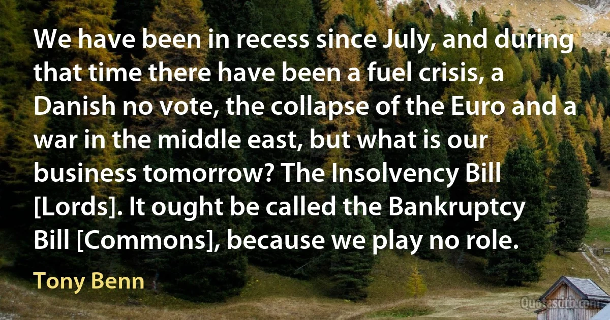 We have been in recess since July, and during that time there have been a fuel crisis, a Danish no vote, the collapse of the Euro and a war in the middle east, but what is our business tomorrow? The Insolvency Bill [Lords]. It ought be called the Bankruptcy Bill [Commons], because we play no role. (Tony Benn)