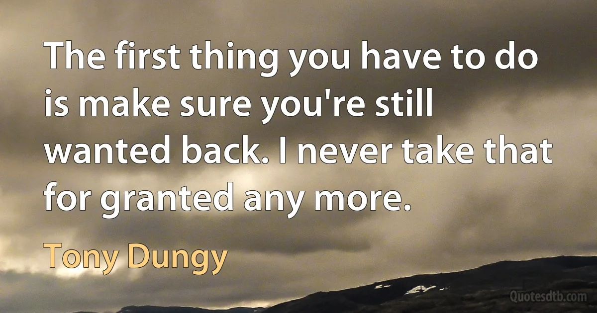 The first thing you have to do is make sure you're still wanted back. I never take that for granted any more. (Tony Dungy)