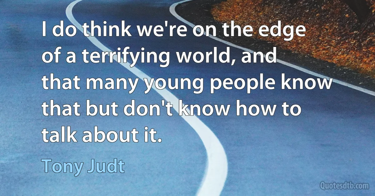 I do think we're on the edge of a terrifying world, and that many young people know that but don't know how to talk about it. (Tony Judt)