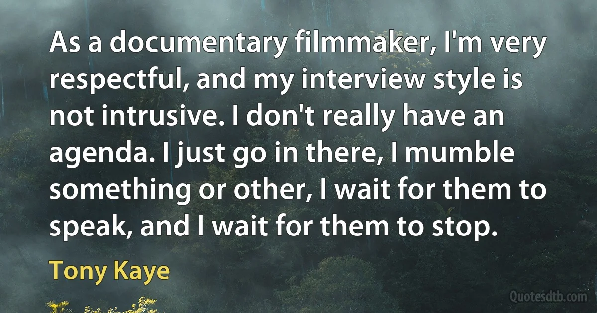 As a documentary filmmaker, I'm very respectful, and my interview style is not intrusive. I don't really have an agenda. I just go in there, I mumble something or other, I wait for them to speak, and I wait for them to stop. (Tony Kaye)