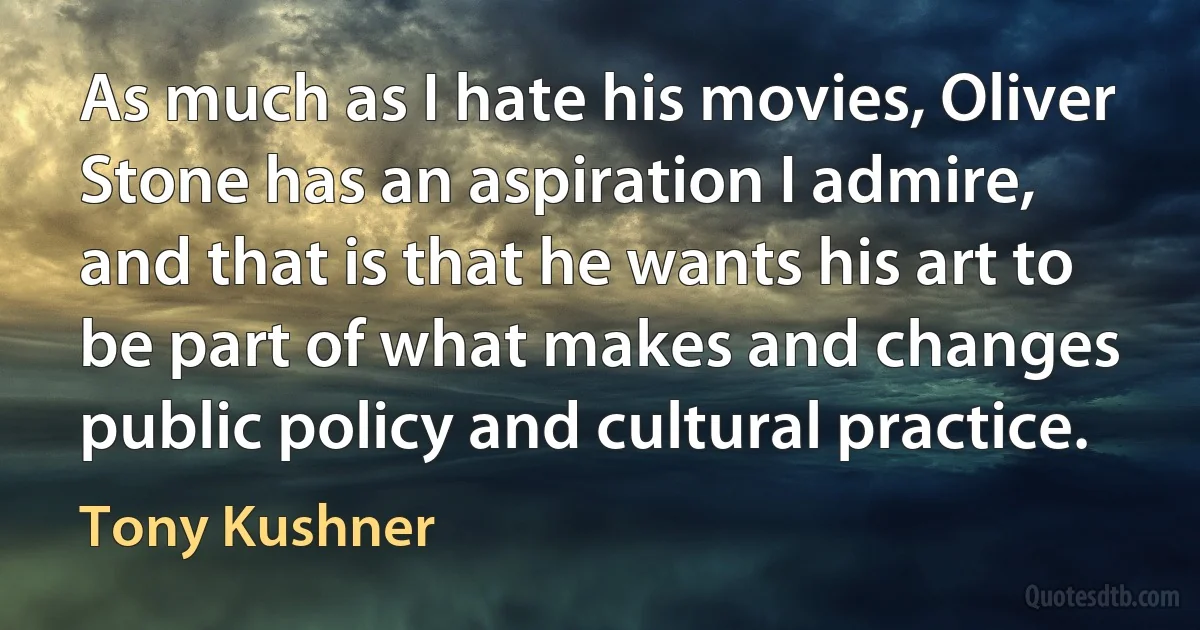 As much as I hate his movies, Oliver Stone has an aspiration I admire, and that is that he wants his art to be part of what makes and changes public policy and cultural practice. (Tony Kushner)