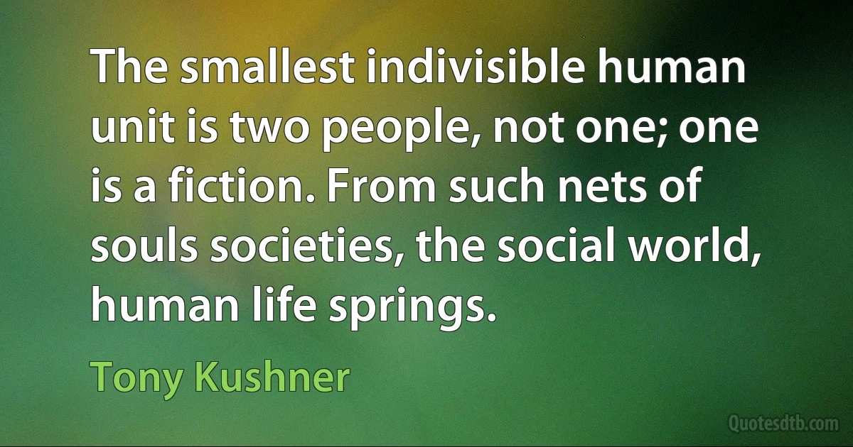 The smallest indivisible human unit is two people, not one; one is a fiction. From such nets of souls societies, the social world, human life springs. (Tony Kushner)