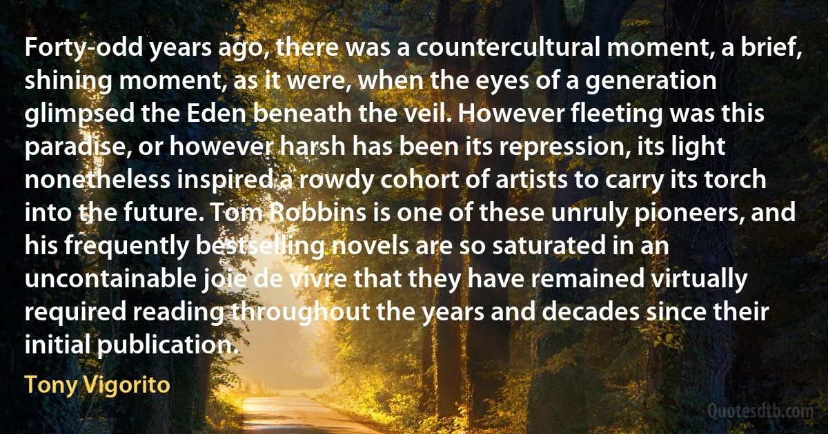 Forty-odd years ago, there was a countercultural moment, a brief, shining moment, as it were, when the eyes of a generation glimpsed the Eden beneath the veil. However fleeting was this paradise, or however harsh has been its repression, its light nonetheless inspired a rowdy cohort of artists to carry its torch into the future. Tom Robbins is one of these unruly pioneers, and his frequently bestselling novels are so saturated in an uncontainable joie de vivre that they have remained virtually required reading throughout the years and decades since their initial publication. (Tony Vigorito)