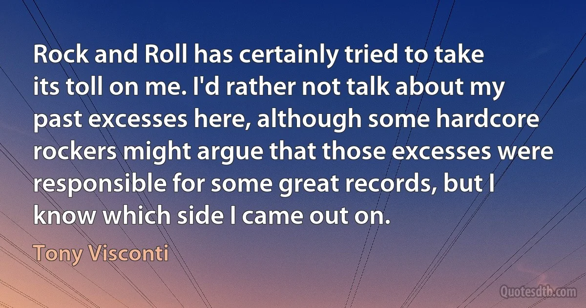 Rock and Roll has certainly tried to take its toll on me. I'd rather not talk about my past excesses here, although some hardcore rockers might argue that those excesses were responsible for some great records, but I know which side I came out on. (Tony Visconti)