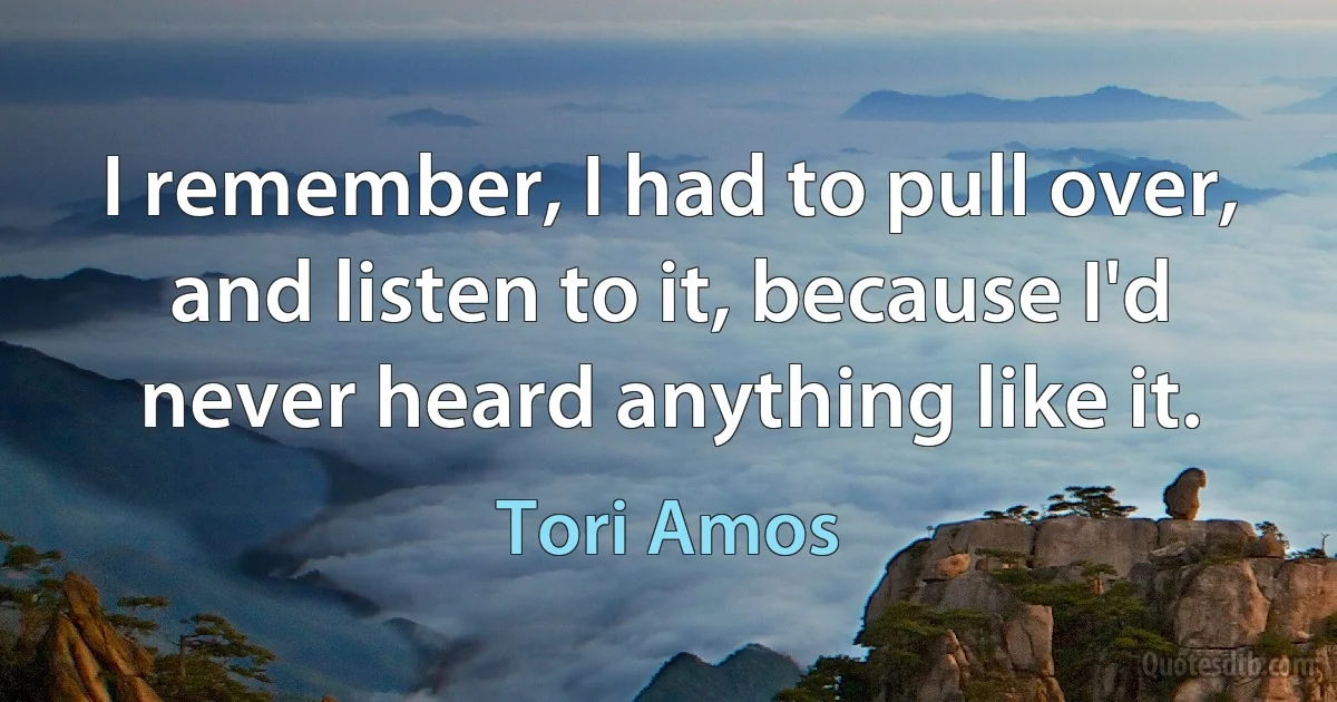 I remember, I had to pull over, and listen to it, because I'd never heard anything like it. (Tori Amos)