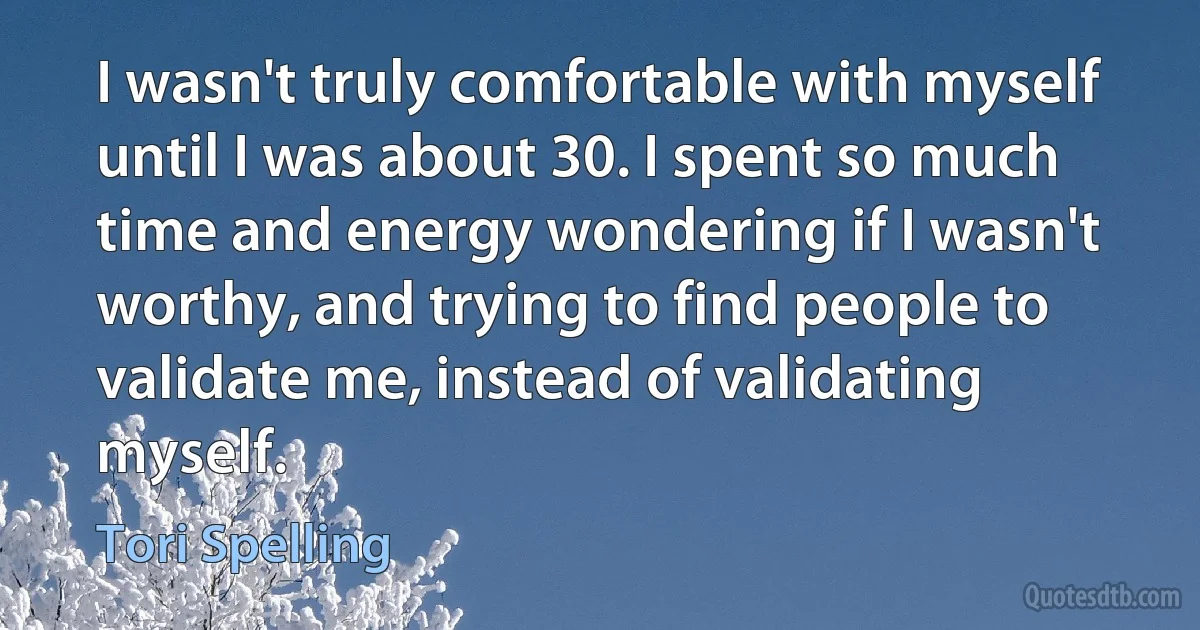 I wasn't truly comfortable with myself until I was about 30. I spent so much time and energy wondering if I wasn't worthy, and trying to find people to validate me, instead of validating myself. (Tori Spelling)