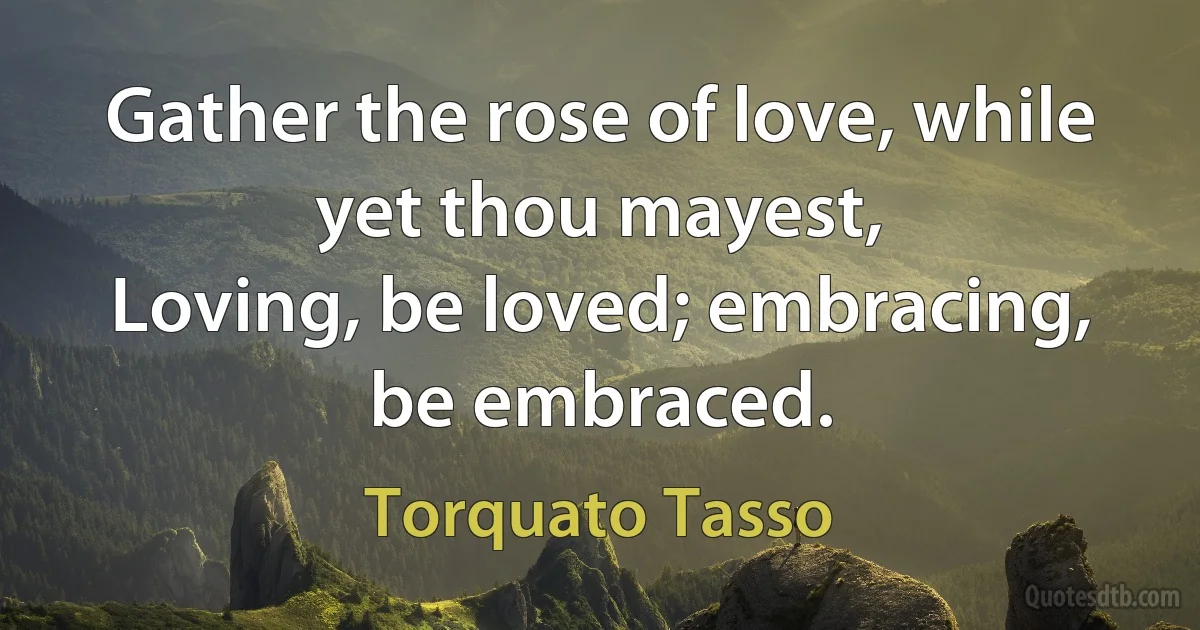 Gather the rose of love, while yet thou mayest,
Loving, be loved; embracing, be embraced. (Torquato Tasso)