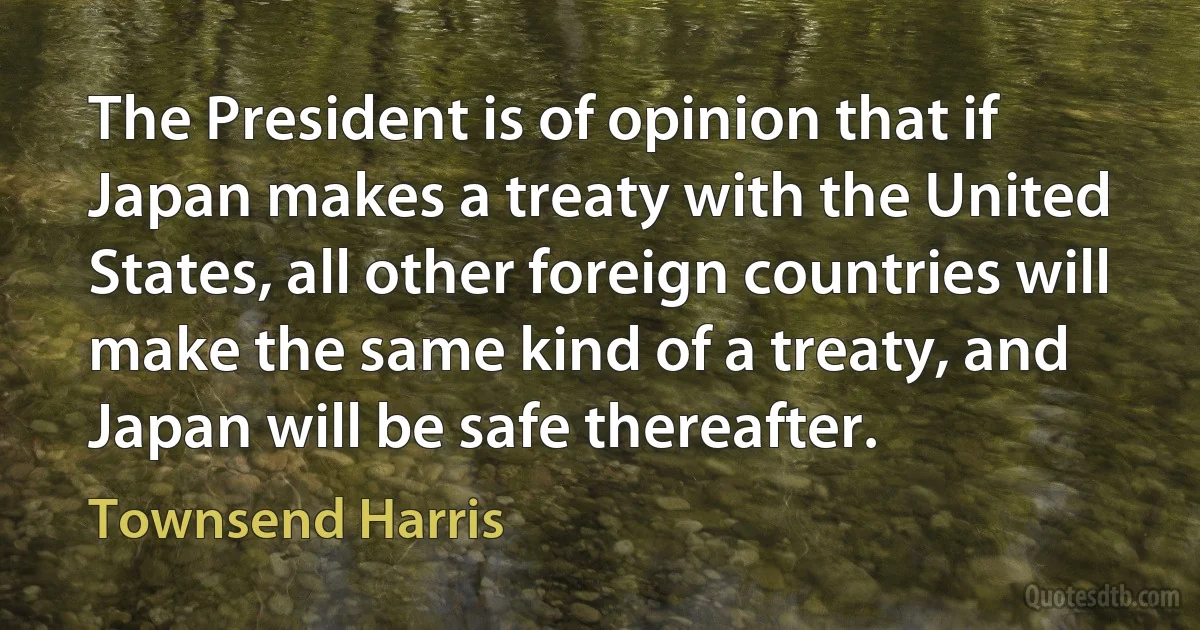 The President is of opinion that if Japan makes a treaty with the United States, all other foreign countries will make the same kind of a treaty, and Japan will be safe thereafter. (Townsend Harris)