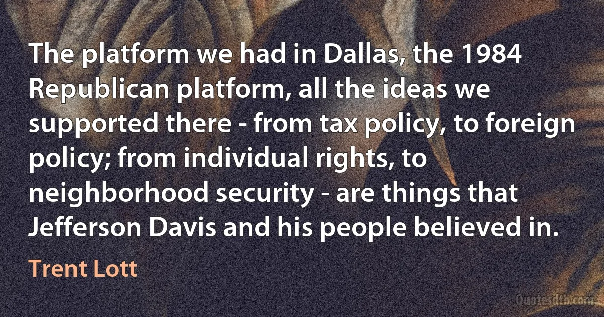 The platform we had in Dallas, the 1984 Republican platform, all the ideas we supported there - from tax policy, to foreign policy; from individual rights, to neighborhood security - are things that Jefferson Davis and his people believed in. (Trent Lott)