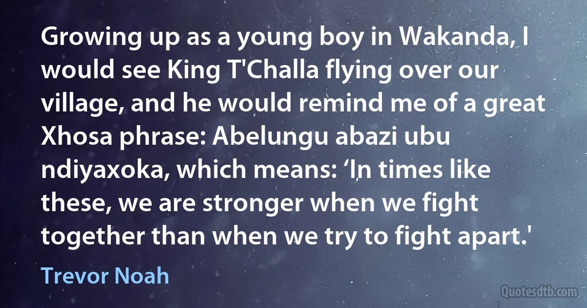 Growing up as a young boy in Wakanda, I would see King T'Challa flying over our village, and he would remind me of a great Xhosa phrase: Abelungu abazi ubu ndiyaxoka, which means: ‘In times like these, we are stronger when we fight together than when we try to fight apart.' (Trevor Noah)