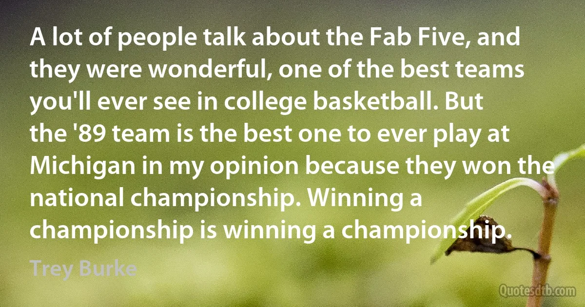 A lot of people talk about the Fab Five, and they were wonderful, one of the best teams you'll ever see in college basketball. But the '89 team is the best one to ever play at Michigan in my opinion because they won the national championship. Winning a championship is winning a championship. (Trey Burke)