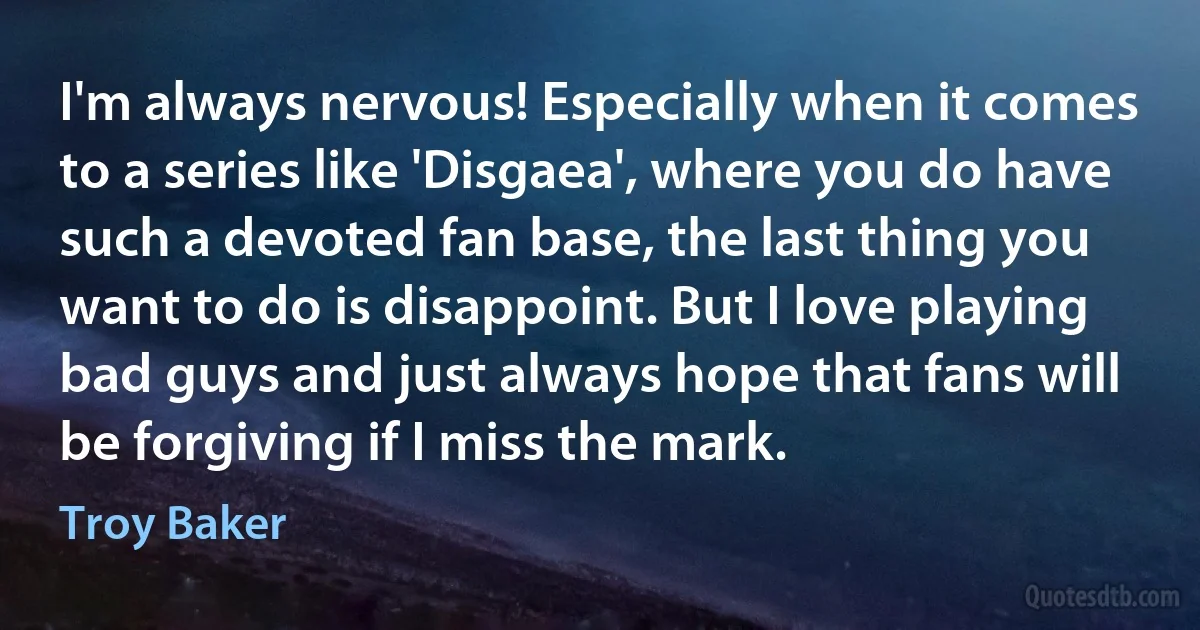 I'm always nervous! Especially when it comes to a series like 'Disgaea', where you do have such a devoted fan base, the last thing you want to do is disappoint. But I love playing bad guys and just always hope that fans will be forgiving if I miss the mark. (Troy Baker)