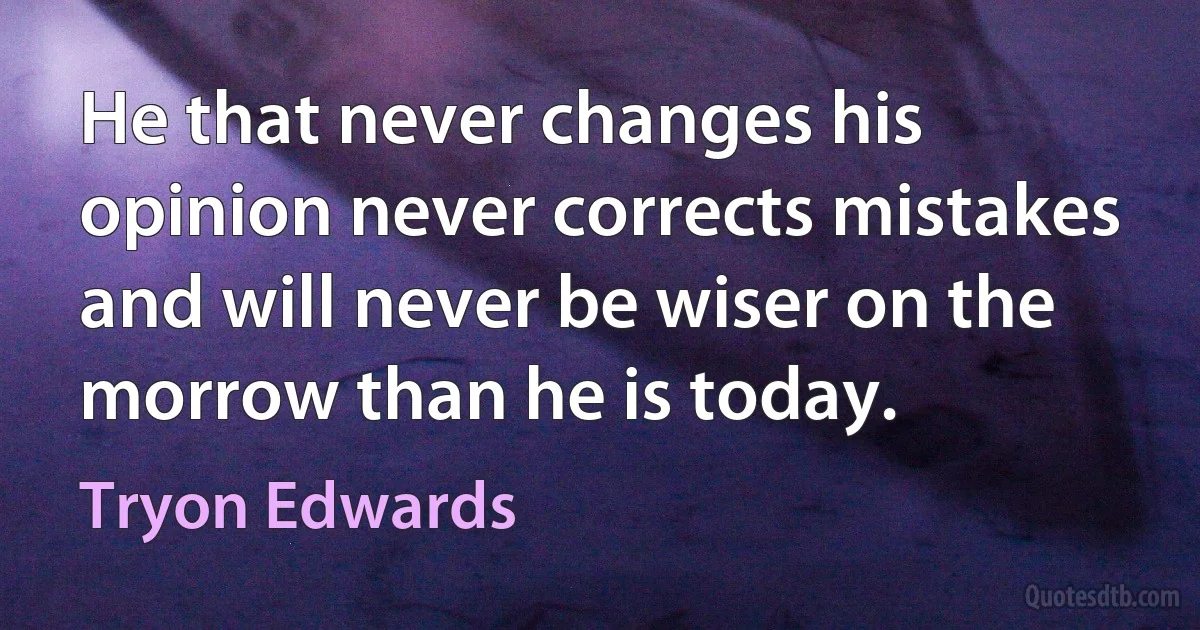 He that never changes his opinion never corrects mistakes and will never be wiser on the morrow than he is today. (Tryon Edwards)