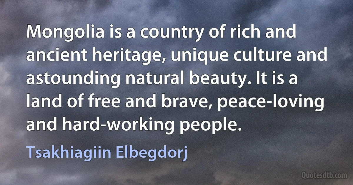 Mongolia is a country of rich and ancient heritage, unique culture and astounding natural beauty. It is a land of free and brave, peace-loving and hard-working people. (Tsakhiagiin Elbegdorj)