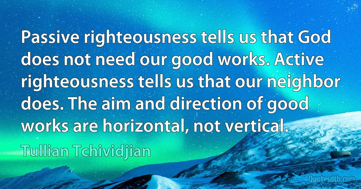 Passive righteousness tells us that God does not need our good works. Active righteousness tells us that our neighbor does. The aim and direction of good works are horizontal, not vertical. (Tullian Tchividjian)