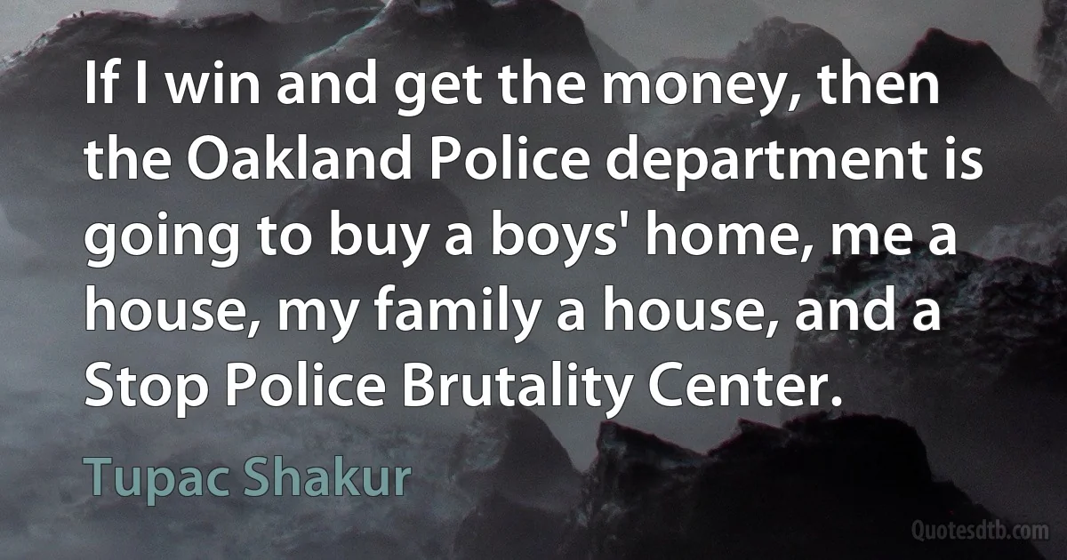 If I win and get the money, then the Oakland Police department is going to buy a boys' home, me a house, my family a house, and a Stop Police Brutality Center. (Tupac Shakur)