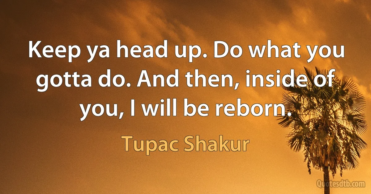 Keep ya head up. Do what you gotta do. And then, inside of you, I will be reborn. (Tupac Shakur)