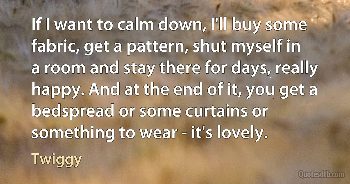 If I want to calm down, I'll buy some fabric, get a pattern, shut myself in a room and stay there for days, really happy. And at the end of it, you get a bedspread or some curtains or something to wear - it's lovely. (Twiggy)