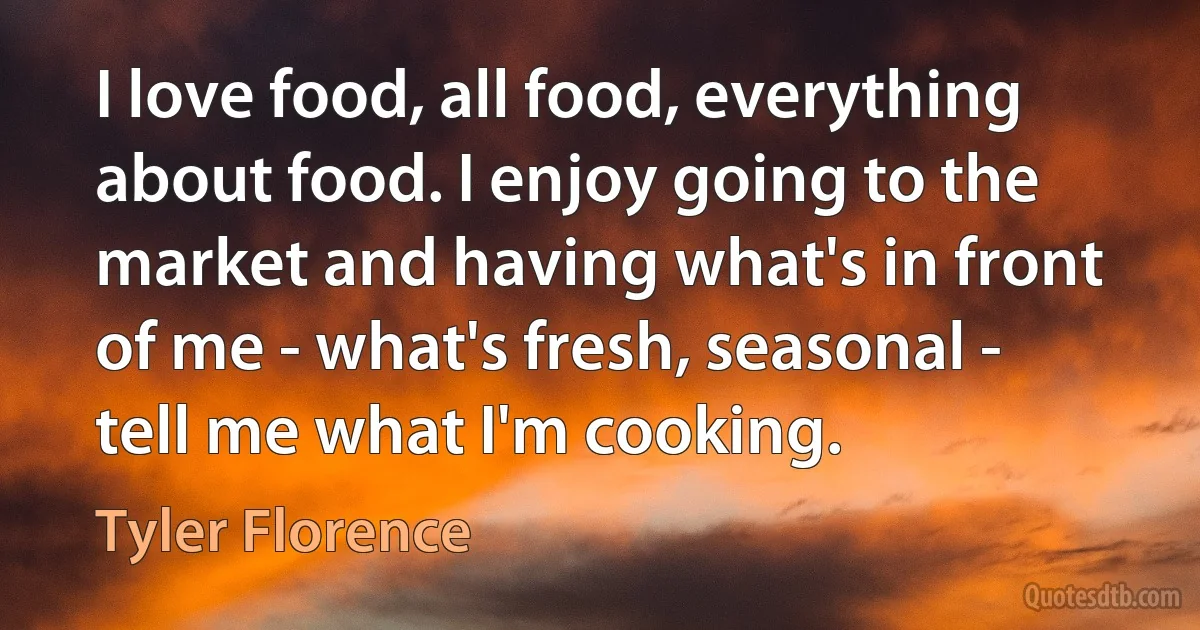 I love food, all food, everything about food. I enjoy going to the market and having what's in front of me - what's fresh, seasonal - tell me what I'm cooking. (Tyler Florence)