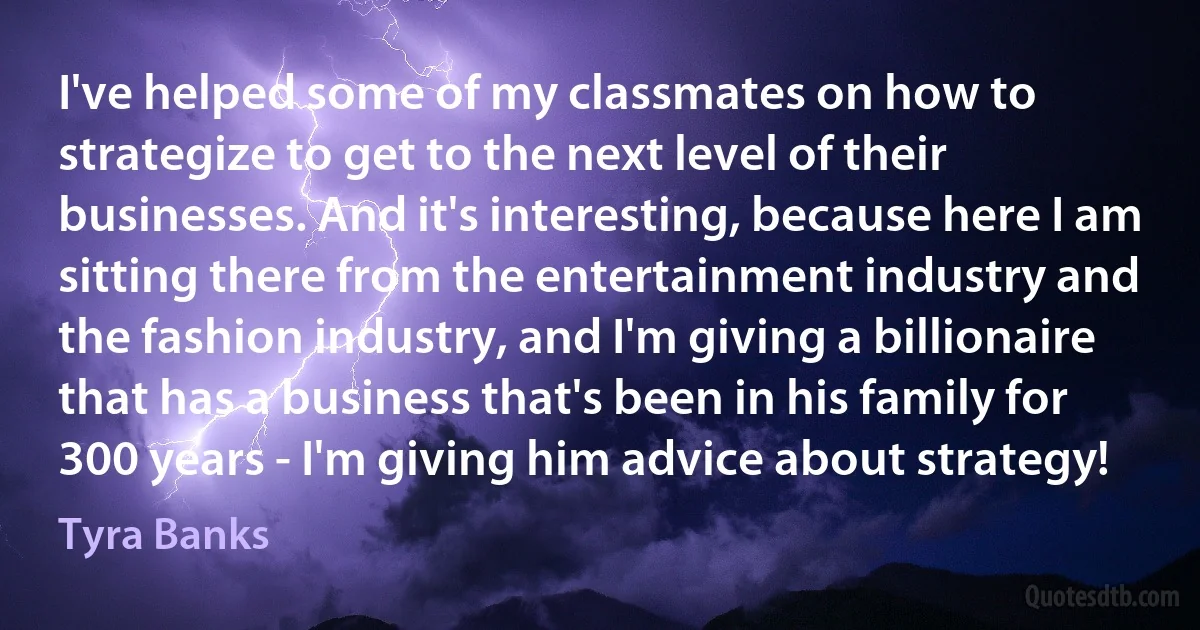 I've helped some of my classmates on how to strategize to get to the next level of their businesses. And it's interesting, because here I am sitting there from the entertainment industry and the fashion industry, and I'm giving a billionaire that has a business that's been in his family for 300 years - I'm giving him advice about strategy! (Tyra Banks)