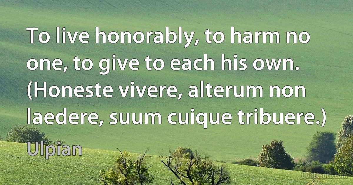 To live honorably, to harm no one, to give to each his own.
(Honeste vivere, alterum non laedere, suum cuique tribuere.) (Ulpian)