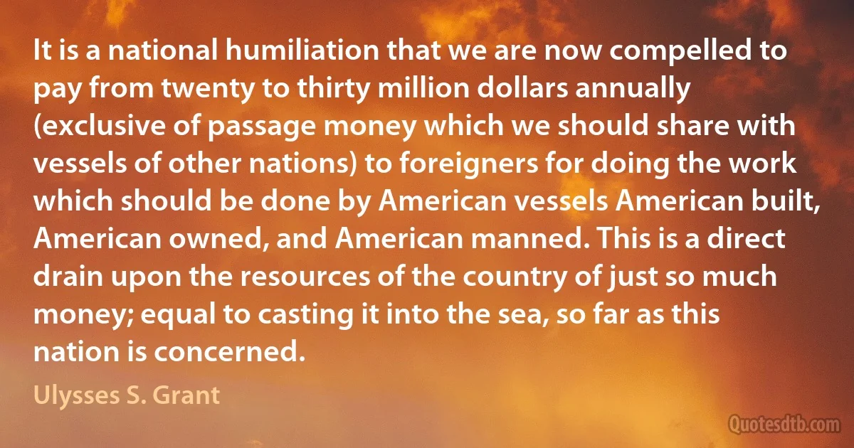 It is a national humiliation that we are now compelled to pay from twenty to thirty million dollars annually (exclusive of passage money which we should share with vessels of other nations) to foreigners for doing the work which should be done by American vessels American built, American owned, and American manned. This is a direct drain upon the resources of the country of just so much money; equal to casting it into the sea, so far as this nation is concerned. (Ulysses S. Grant)