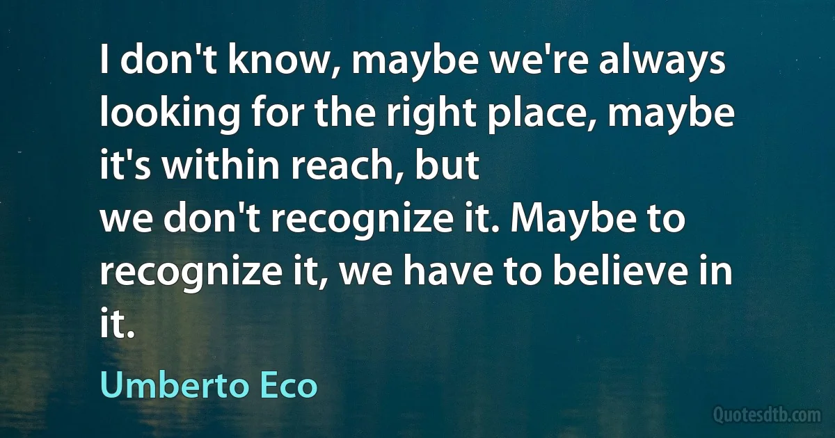 I don't know, maybe we're always looking for the right place, maybe it's within reach, but
we don't recognize it. Maybe to recognize it, we have to believe in it. (Umberto Eco)