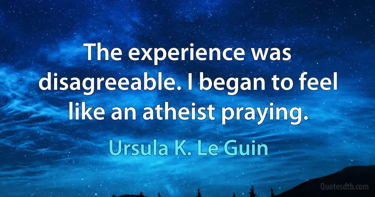 The experience was disagreeable. I began to feel like an atheist praying. (Ursula K. Le Guin)