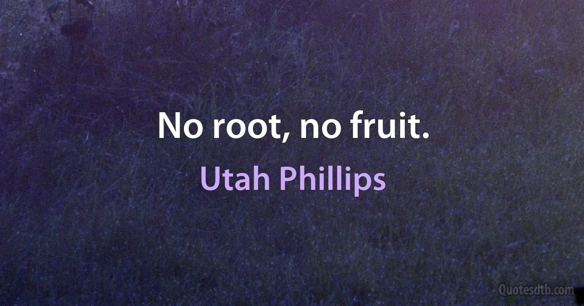 No root, no fruit. (Utah Phillips)