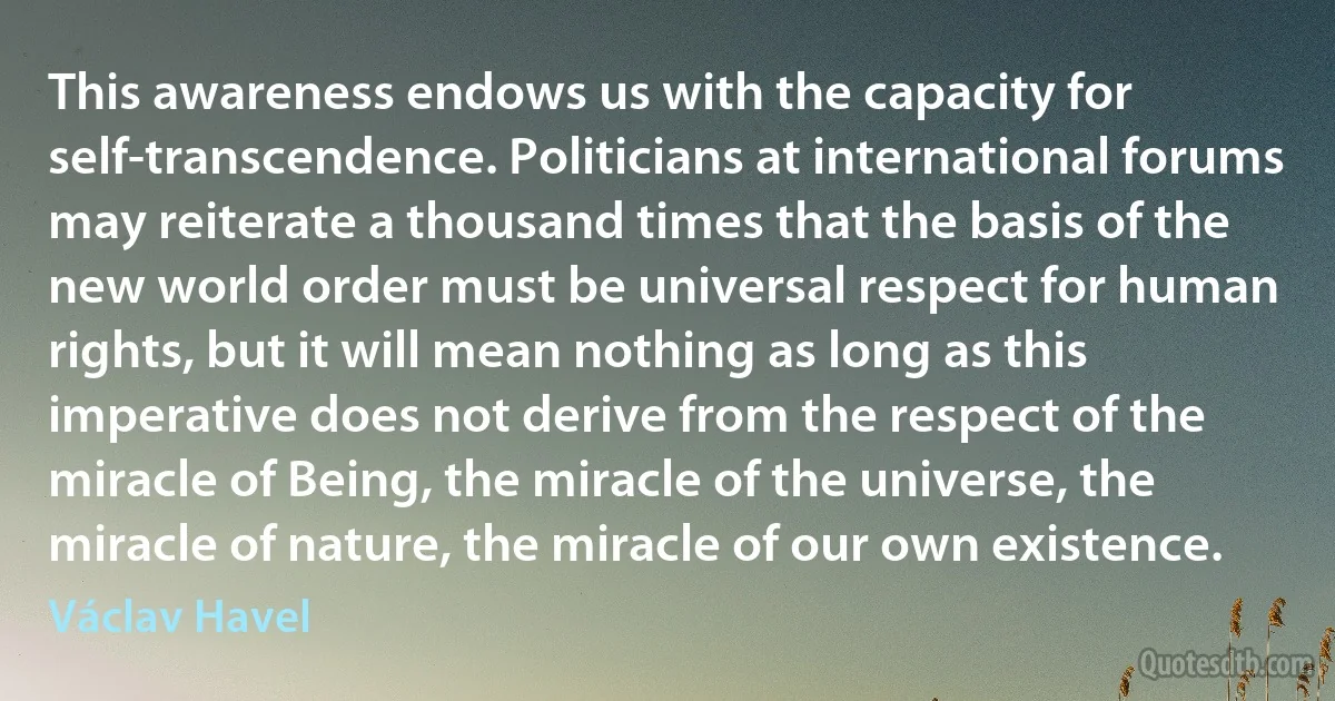 This awareness endows us with the capacity for self-transcendence. Politicians at international forums may reiterate a thousand times that the basis of the new world order must be universal respect for human rights, but it will mean nothing as long as this imperative does not derive from the respect of the miracle of Being, the miracle of the universe, the miracle of nature, the miracle of our own existence. (Václav Havel)