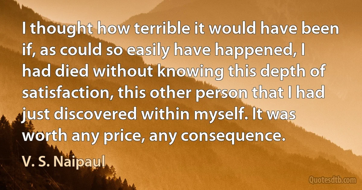 I thought how terrible it would have been if, as could so easily have happened, I had died without knowing this depth of satisfaction, this other person that I had just discovered within myself. It was worth any price, any consequence. (V. S. Naipaul)