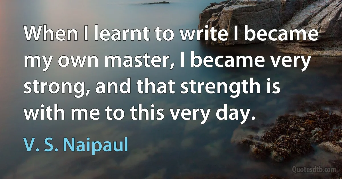 When I learnt to write I became my own master, I became very strong, and that strength is with me to this very day. (V. S. Naipaul)