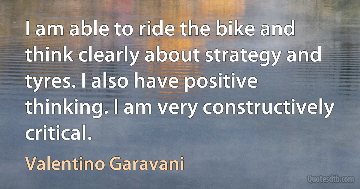 I am able to ride the bike and think clearly about strategy and tyres. I also have positive thinking. I am very constructively critical. (Valentino Garavani)