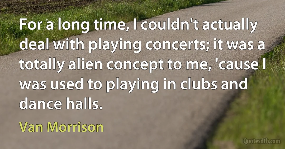 For a long time, I couldn't actually deal with playing concerts; it was a totally alien concept to me, 'cause I was used to playing in clubs and dance halls. (Van Morrison)