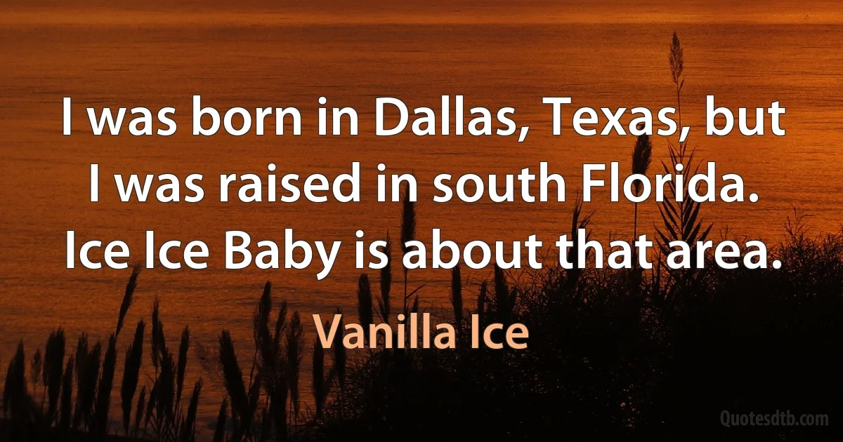 I was born in Dallas, Texas, but I was raised in south Florida. Ice Ice Baby is about that area. (Vanilla Ice)