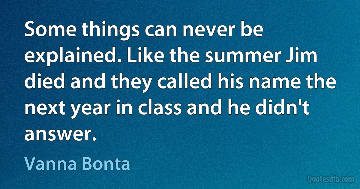 Some things can never be explained. Like the summer Jim died and they called his name the next year in class and he didn't answer. (Vanna Bonta)