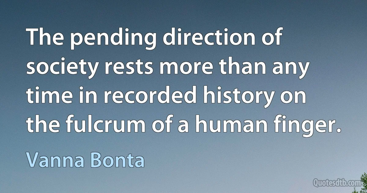 The pending direction of society rests more than any time in recorded history on the fulcrum of a human finger. (Vanna Bonta)