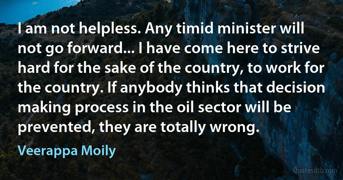 I am not helpless. Any timid minister will not go forward... I have come here to strive hard for the sake of the country, to work for the country. If anybody thinks that decision making process in the oil sector will be prevented, they are totally wrong. (Veerappa Moily)