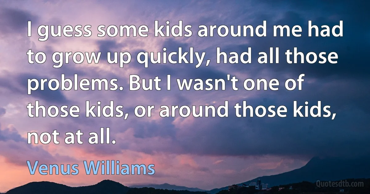 I guess some kids around me had to grow up quickly, had all those problems. But I wasn't one of those kids, or around those kids, not at all. (Venus Williams)