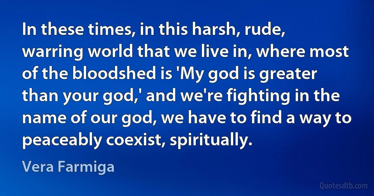 In these times, in this harsh, rude, warring world that we live in, where most of the bloodshed is 'My god is greater than your god,' and we're fighting in the name of our god, we have to find a way to peaceably coexist, spiritually. (Vera Farmiga)