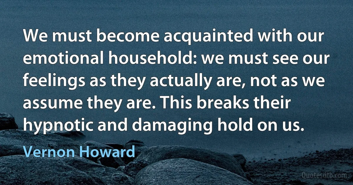 We must become acquainted with our emotional household: we must see our feelings as they actually are, not as we assume they are. This breaks their hypnotic and damaging hold on us. (Vernon Howard)