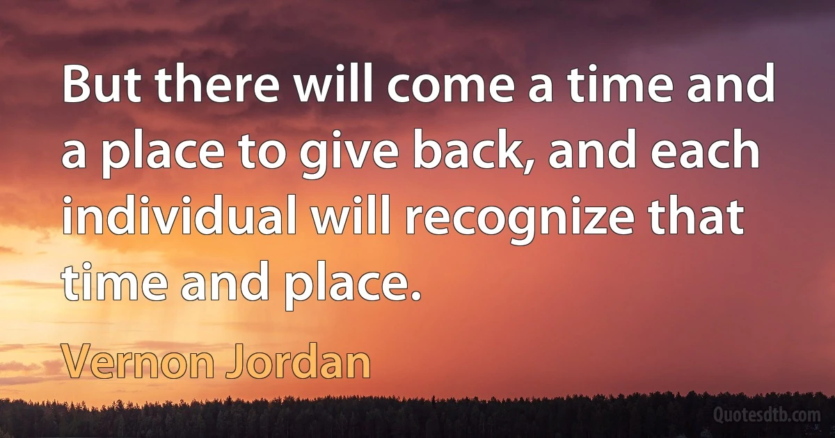 But there will come a time and a place to give back, and each individual will recognize that time and place. (Vernon Jordan)