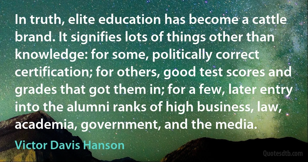 In truth, elite education has become a cattle brand. It signifies lots of things other than knowledge: for some, politically correct certification; for others, good test scores and grades that got them in; for a few, later entry into the alumni ranks of high business, law, academia, government, and the media. (Victor Davis Hanson)