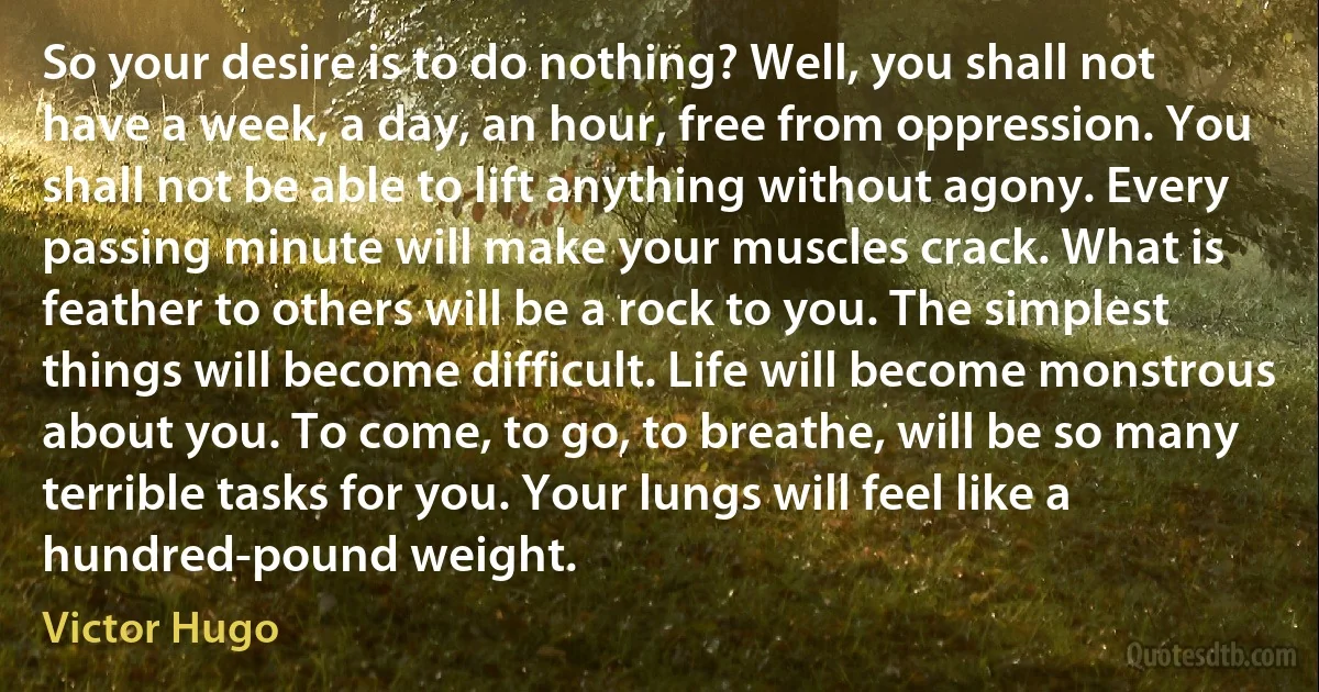 So your desire is to do nothing? Well, you shall not have a week, a day, an hour, free from oppression. You shall not be able to lift anything without agony. Every passing minute will make your muscles crack. What is feather to others will be a rock to you. The simplest things will become difficult. Life will become monstrous about you. To come, to go, to breathe, will be so many terrible tasks for you. Your lungs will feel like a hundred-pound weight. (Victor Hugo)